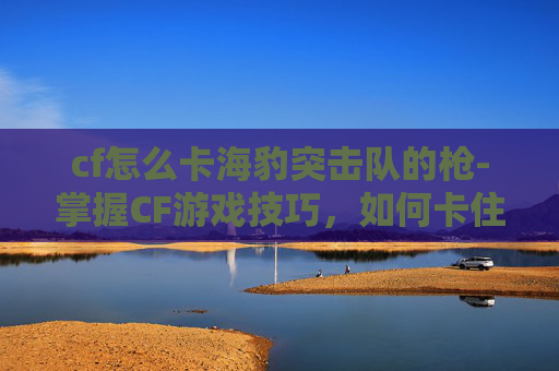 cf怎么卡海豹突击队的枪-掌握CF游戏技巧，如何卡住海豹突击队