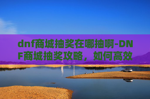 dnf商城抽奖在哪抽啊-DNF商城抽奖攻略，如何高效抽取稀有装备与道具