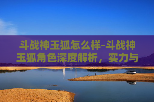 斗战神玉狐怎么样-斗战神玉狐角色深度解析，实力与策略的完美结合