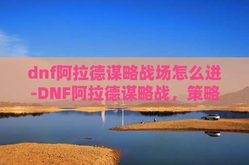 dnf阿拉德谋略战场怎么进-DNF阿拉德谋略战，策略与技巧的完美结合