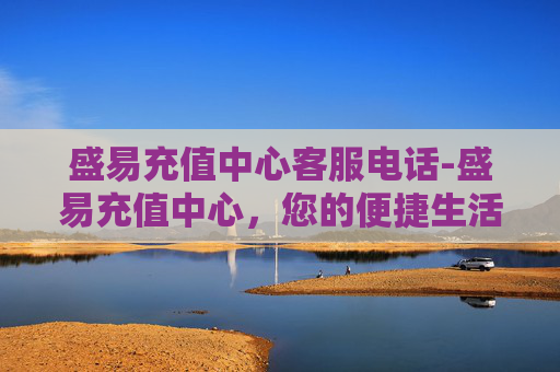 盛易充值中心客服电话-盛易充值中心，您的便捷生活加油站