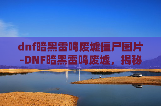 dnf暗黑雷鸣废墟僵尸图片-DNF暗黑雷鸣废墟，揭秘地下城与勇士中的神秘废墟