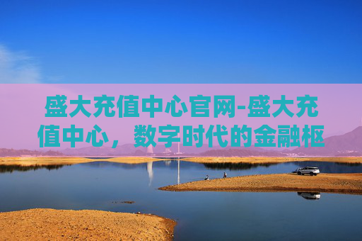 盛大充值中心官网-盛大充值中心，数字时代的金融枢纽