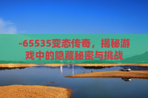 -65535变态传奇，揭秘游戏中的隐藏秘密与挑战