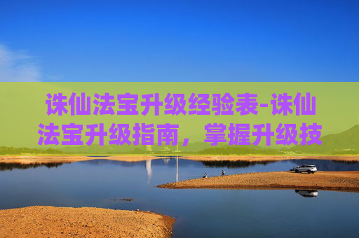 诛仙法宝升级经验表-诛仙法宝升级指南，掌握升级技巧，提升战力