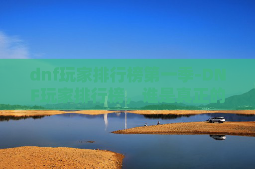 dnf玩家排行榜第一季-DNF玩家排行榜，谁是真正的游戏高手？