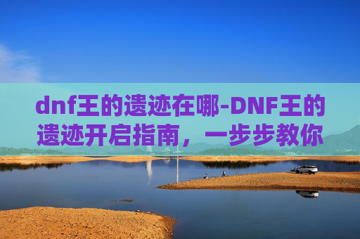 dnf王的遗迹在哪-DNF王的遗迹开启指南，一步步教你如何顺利进入这个神秘副本