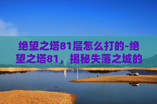 绝望之塔81层怎么打的-绝望之塔81，揭秘失落之城的诅咒与真相