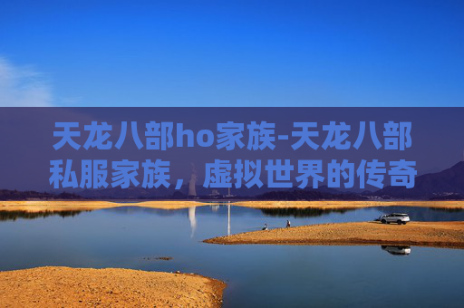 天龙八部ho家族-天龙八部私服家族，虚拟世界的传奇与现实生活的启示