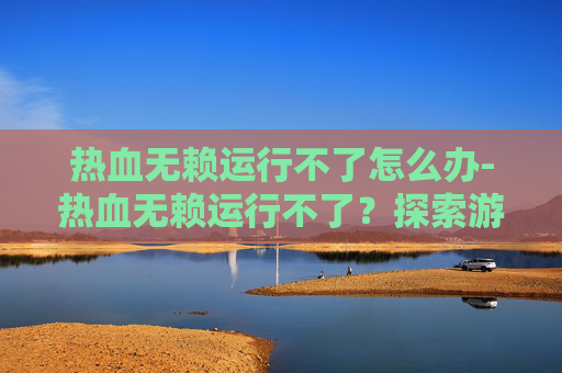 热血无赖运行不了怎么办-热血无赖运行不了？探索游戏崩溃的原因与解决策略
