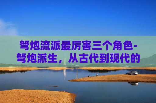 弩炮流派最厉害三个角色-弩炮派生，从古代到现代的演变与影响
