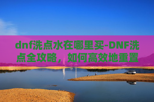 dnf洗点水在哪里买-DNF洗点全攻略，如何高效地重置角色技能