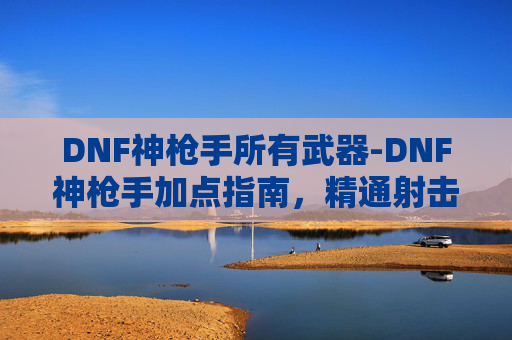 DNF神枪手所有武器-DNF神枪手加点指南，精通射击技巧与战术布局