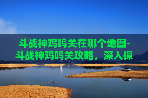 斗战神鸡鸣关在哪个地图-斗战神鸡鸣关攻略，深入探索与战斗技巧