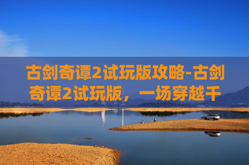 古剑奇谭2试玩版攻略-古剑奇谭2试玩版，一场穿越千年的仙侠之旅