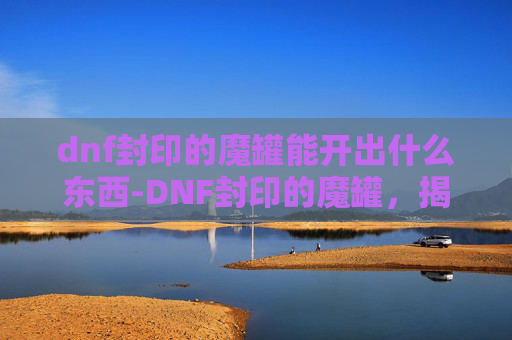 dnf封印的魔罐能开出什么东西-DNF封印的魔罐，揭秘隐藏在深渊中的神秘宝物