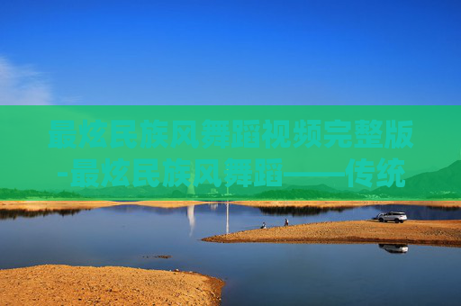 最炫民族风舞蹈视频完整版-最炫民族风舞蹈——传统与现代的完美融合