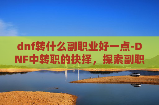 dnf转什么副职业好一点-DNF中转职的抉择，探索副职业的最佳选择