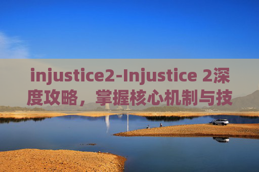 injustice2-Injustice 2深度攻略，掌握核心机制与技巧，成为真正的格斗家