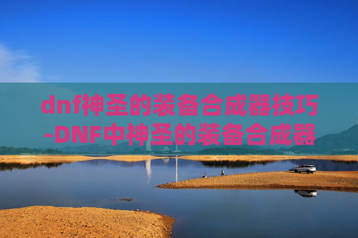 dnf神圣的装备合成器技巧-DNF中神圣的装备合成器，揭秘其神秘力量与制作方法