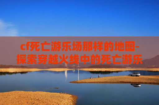 cf死亡游乐场那样的地图-探索穿越火线中的死亡游乐场，一场刺激与危险的游戏之旅