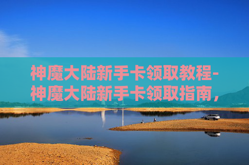 神魔大陆新手卡领取教程-神魔大陆新手卡领取指南，快速入门与成长攻略