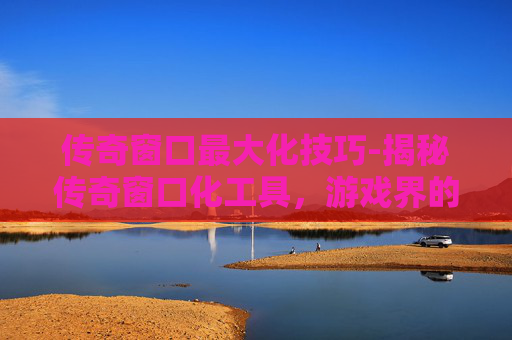 传奇窗口最大化技巧-揭秘传奇窗口化工具，游戏界的黑科技还是作弊手段？