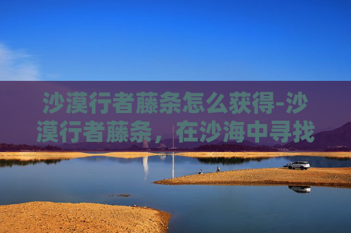 沙漠行者藤条怎么获得-沙漠行者藤条，在沙海中寻找生命的绿意