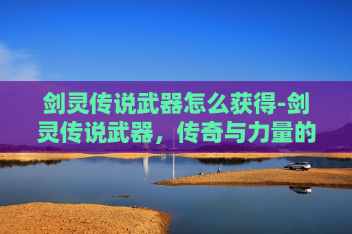 剑灵传说武器怎么获得-剑灵传说武器，传奇与力量的完美融合