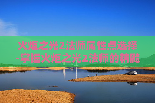火炬之光2法师属性点选择-掌握火炬之光2法师的精髓，属性点配置指南