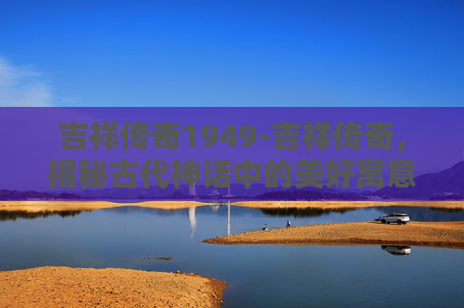 吉祥传奇1949-吉祥传奇，揭秘古代神话中的美好寓意