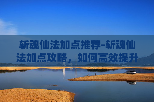 斩魂仙法加点推荐-斩魂仙法加点攻略，如何高效提升你的战斗力