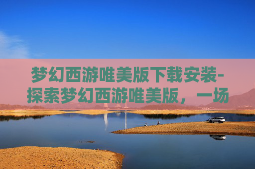 梦幻西游唯美版下载安装-探索梦幻西游唯美版，一场视觉与情感的盛宴