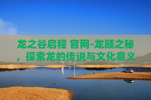 龙之谷启程 官网-龙顾之秘，探索龙的传说与文化意义