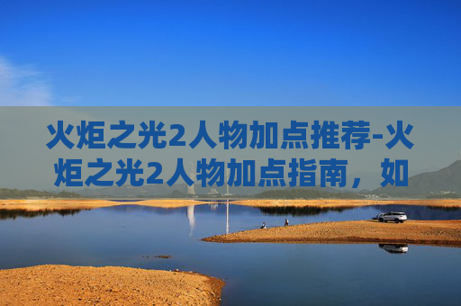 火炬之光2人物加点推荐-火炬之光2人物加点指南，如何优化你的英雄角色