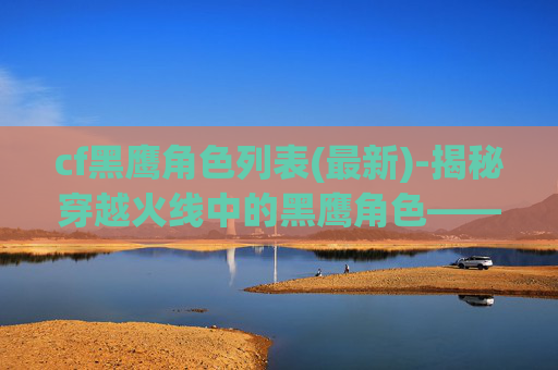 cf黑鹰角色列表(最新)-揭秘穿越火线中的黑鹰角色——战术与策略的完美结合