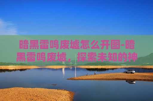暗黑雷鸣废墟怎么开图-暗黑雷鸣废墟，探索未知的神秘之地
