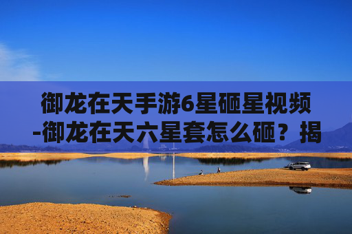 御龙在天手游6星砸星视频-御龙在天六星套怎么砸？揭秘游戏内装备打造技巧