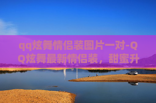 qq炫舞情侣装图片一对-QQ炫舞最新情侣装，甜蜜升级你的游戏乐趣