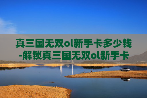 真三国无双ol新手卡多少钱-解锁真三国无双ol新手卡，开启你的三国冒险之旅