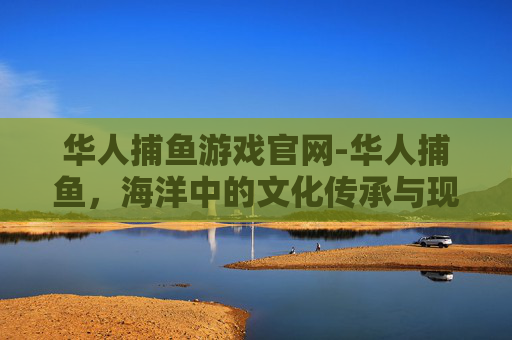 华人捕鱼游戏官网-华人捕鱼，海洋中的文化传承与现代挑战