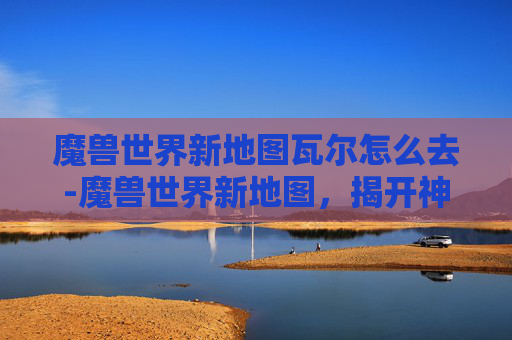 魔兽世界新地图瓦尔怎么去-魔兽世界新地图，揭开神秘面纱，探索未知领域