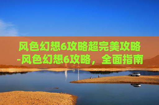 风色幻想6攻略超完美攻略-风色幻想6攻略，全面指南