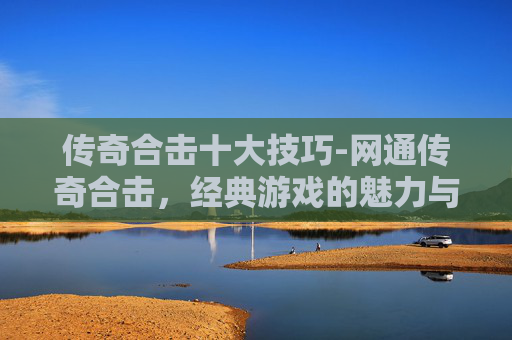 传奇合击十大技巧-网通传奇合击，经典游戏的魅力与挑战