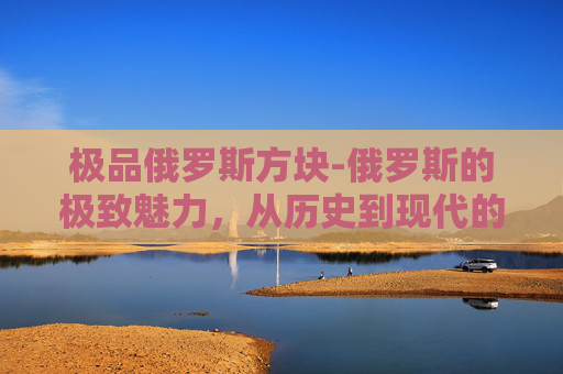 极品俄罗斯方块-俄罗斯的极致魅力，从历史到现代的全方位探索