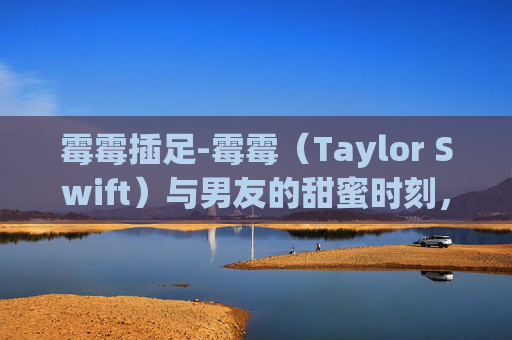 霉霉插足-霉霉（Taylor Swift）与男友的甜蜜时刻，在拥抱中寻找爱情的力量