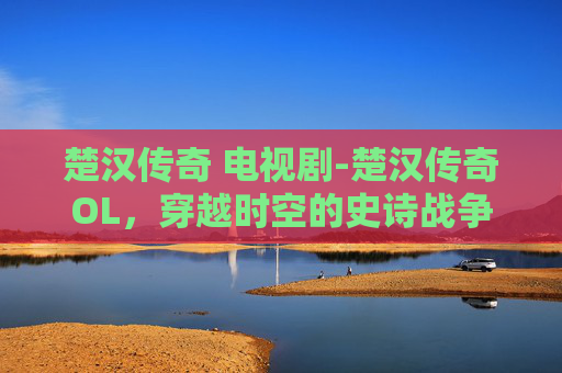 楚汉传奇 电视剧-楚汉传奇OL，穿越时空的史诗战争