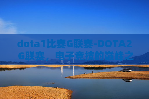 dota1比赛G联赛-DOTA2 G联赛，电子竞技的巅峰之战