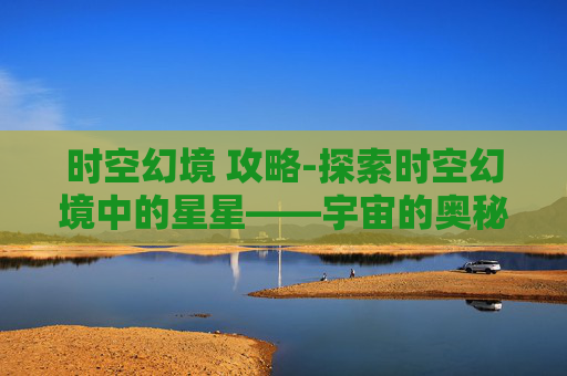 时空幻境 攻略-探索时空幻境中的星星——宇宙的奥秘与人类心灵的共鸣