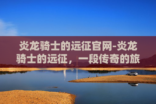 炎龙骑士的远征官网-炎龙骑士的远征，一段传奇的旅程